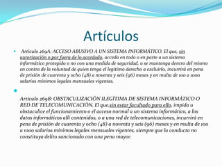 Artículos
 Artículo 269A: ACCESO ABUSIVO A UN SISTEMA INFORMÁTICO. El que, sin
autorización o por fuera de lo acordado, acceda en todo o en parte a un sistema
informático protegido o no con una medida de seguridad, o se mantenga dentro del mismo
en contra de la voluntad de quien tenga el legítimo derecho a excluirlo, incurrirá en pena
de prisión de cuarenta y ocho (48) a noventa y seis (96) meses y en multa de 100 a 1000
salarios mínimos legales mensuales vigentes.

Artículo 269B: OBSTACULIZACIÓN ILEGÍTIMA DE SISTEMA INFORMÁTICO O
RED DE TELECOMUNICACIÓN. El que,sin estar facultado para ello, impida u
obstaculice el funcionamiento o el acceso normal a un sistema informático, a los
datos informáticos allí contenidos, o a una red de telecomunicaciones, incurrirá en
pena de prisión de cuarenta y ocho (48) a noventa y seis (96) meses y en multa de 100
a 1000 salarios mínimos legales mensuales vigentes, siempre que la conducta no
constituya delito sancionado con una pena mayor.
 
