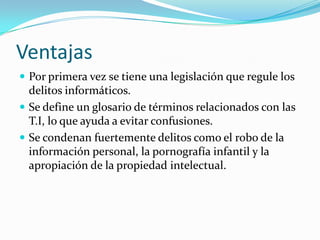 Ventajas
 Por primera vez se tiene una legislación que regule los
delitos informáticos.
 Se define un glosario de términos relacionados con las
T.I, lo que ayuda a evitar confusiones.
 Se condenan fuertemente delitos como el robo de la
información personal, la pornografía infantil y la
apropiación de la propiedad intelectual.
 