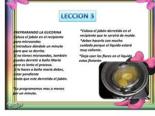 PREPRARANDO LA GLICERINA
Coloca el jabón en el recipiente
para microondas
e introduce dándole un minuto
para que se derrita.
Si no tienes microondas, también
puedes derretir a baño María
pero es lento el proceso.
Si lo haces a baño maría debes,
estar pendiente
hasta que este derretido el jabón.
*Lo programamos mas o menos
por un minuto.
*Coloca el jabón derretido en el
recipiente que te servirá de molde.
*debes hacerlo con mucho
cuidado porque el líquido estará
muy caliente.
*Deja caer las flores en el líquido
estas flotarán
 