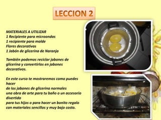 MATERIALES A UTILIZAR
1 Recipiente para microondas
1 recipiente para molde
Flores decorativas
1 Jabón de glicerina de Naranja
También podemos reciclar jabones de
glicerina y convertirlos en jabones
decorativos.
En este curso te mostraremos como puedes
hacer
de los jabones de glicerina normales
una obra de arte para tu baño o un accesorio
divertido
para tus hijos o para hacer un bonito regalo
con materiales sencillos y muy bajo costo.
 