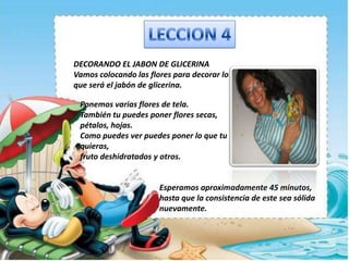 DECORANDO EL JABON DE GLICERINA
Vamos colocando las flores para decorar lo
que será el jabón de glicerina.
Ponemos varias flores de tela.
También tu puedes poner flores secas,
pétalos, hojas.
Como puedes ver puedes poner lo que tu
quieras,
fruto deshidratados y otros.
Esperamos aproximadamente 45 minutos,
hasta que la consistencia de este sea sólida
nuevamente.
 