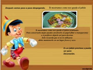 Después vamos poco a poco despegando. Te mostramos como nos queda el jabón
Te mostramos como nos queda el jabón terminado:
Para conservarlo mejor puedes envolverlo en papel film( o transparente)
o si prefieres dejarlo así para decorar.
Solo recuerda que si no lo utilizaras
debes mantenerlo en un lugar fresco y seco.
Es un jabón precioso y puede
ser para
Decoración.
 