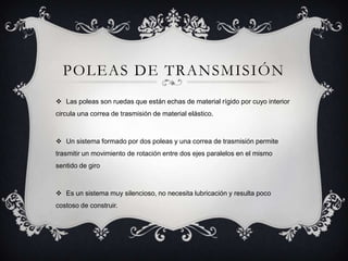 POLEAS DE TRANSMISIÓN
 Las poleas son ruedas que están echas de material rígido por cuyo interior
circula una correa de trasmisión de material elástico.
 Un sistema formado por dos poleas y una correa de trasmisión permite
trasmitir un movimiento de rotación entre dos ejes paralelos en el mismo
sentido de giro
 Es un sistema muy silencioso, no necesita lubricación y resulta poco
costoso de construir.
 