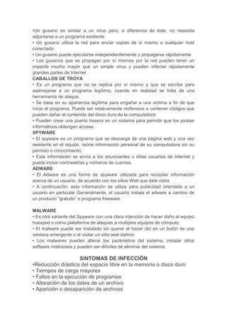 •Un gusano es similar a un virus pero, a diferencia de éste, no necesita
adjuntarse a un programa existente
• Un gusano utiliza la red para enviar copias de sí mismo a cualquier host
conectado
• Un gusano puede ejecutarse independientemente y propagarse rápidamente
• Los gusanos que se propagan por sí mismos por la red pueden tener un
impacto mucho mayor que un simple virus y pueden infectar rápidamente
grandes partes de Internet
CABALLOS DE TROYA
• Es un programa que no se replica por sí mismo y que se escribe para
asemejarse a un programa legítimo, cuando en realidad se trata de una
herramienta de ataque.
• Se basa en su apariencia legítima para engañar a una victima a fin de que
inicie el programa. Puede ser relativamente inofensivo o contener códigos que
pueden dañar el contenido del disco duro de la computadora
• Pueden crear una puerta trasera en un sistema para permitir que los piratas
informáticos obtengan acceso.
SPYWARE
• El spyware es un programa que se descarga de una página web y una vez
residente en el equipo, reúne información personal de su computadora sin su
permiso o conocimiento.
• Esta información se envía a los anunciantes u otros usuarios de Internet y
puede incluir contraseñas y números de cuentas.
ADWARE
• El Adware es una forma de spyware utilizada para recopilar información
acerca de un usuario, de acuerdo con los sitios Web que éste visita
• A continuación, esta información se utiliza para publicidad orientada a un
usuario en particular Generalmente, el usuario instala el adware a cambio de
un producto "gratuito“ o programa freeware.
MALWARE
• Es otra variante del Spyware con una clara intención de hacer daño al equipo
huesped o como plataforma de ataques a multiples equipos de cómputo
• El malware puede ser instalado sin querer al hacer clic en un botón de una
ventana emergente o al visitar un sitio web dañino
• Los malwares pueden alterar los parámetros del sistema, instalar otros
software maliciosos y pueden ser difíciles de eliminar del sistema.
SINTOMAS DE INFECCIÓN
•Reducción drástica del espacio libre en la memoria o disco duro
• Tiempos de carga mayores
• Fallos en la ejecución de programas
• Alteración de los datos de un archivo
• Aparición o desaparición de archivos
 