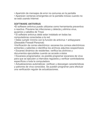 • Aparición de mensajes de error no comunes en la pantalla
• Aparecen ventanas emergentes en la pantalla incluso cuando no
se está usando Internet
SOFTWARE ANTIVIRUS
•El software antivirus puede utilizarse como herramienta preventiva
o reactiva. Previene las infecciones y detecta y elimina virus,
gusanos y caballos de Troya
• El software antivirus debe estar instalado en todas las
computadoras conectadas a la red
• Debe cumplir mínimo con la función de antivirus + antispyware
(Deseable Firewall Personal)
•Verificación de correo electrónico: escanea los correos electrónicos
entrantes y salientes e identifica los archivos adjuntos sospechosos
• Escaneo dinámico de residentes: verifica los archivos y
documentos ejecutables cuando se accede a éstos
• Escaneos programados: es posible programar escaneos de virus
para que se ejecuten a intervalos regulares y verificar controladores
específicos o toda la computadora
• Actualizaciones automáticas: verifican y descargan características
y patrones de virus conocidos. Se pueden programar para efectuar
una verificación regular de actualizaciones.
 