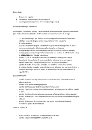 Desventajas
Ocupan más espacio
Los modelos antiguos tienen la pantalla curva
Los campos eléctricos afectan al monitor (la imagen vibra)
Estándares de Energía y Radiación
Garantizan la calidad de la pantalla y le garantizan al consumidor que el equipo se ha diseñado
para limitar la radiación de ondas electroestáticas y reducir el consumo de energía
- CRT: es una tecnología que permite visualizar imágenes mediante un haz de rayos
catódicos constante dirigido contra una pantalla de vidrio recubierta
de fósforo y plomo.
- LCD: es una pantalla delgada y plana formada por un número de píxeles en color o
monocromos colocados delante de una fuente de luz o reflectora
- Monitor de Matriz Activa: se refiere a pantallas que utilizan un transistor por cada
punto que se visualiza en la pantalla, Por ejemplo: una pantalla de LCD de matriz activa
de 1.024 x 768 utiliza 786,432 transistores.
- Monitor TFT:es un tipo especial de transistor de efecto campo que se fabrica
depositando finas películas de un semiconductor activo así como una capa de
material dieléctrico y contactosmetálicos sobre un sustrato de soporte.
- Monitor de Matriz Pasiva:Están formadas por dos filtros polarizantes con filas
de cristales líquidos alineados perpendicularmente; aplicando una corriente eléctrica a
los filtros se consigue que la luz pase o no dependiendo de que lo permita o no el
segundo filtro.
SEGÚN ESTANDAR:
- Monitor numérico: es el que controla la condición de varios conmutadores de un
tablero numérico
- Monitor MDA:estándar de tarjeta gráfica.
- Monitor CGA:Adaptador de Gráficos en Color” en español.
- Monitor EGA: es un estándar desarrollado IBM para la visualización de gráficos, creado
en 1984.
- Monitor Analógico:Monitor de video que acepta señales analógicas del computador
- Monitor VGA:se utiliza tanto para denominar a una pantalla de computadora analógica
estándar
- Monitor SVGA: es un término que cubre una amplia gama de estándares de
visualización gráfica de ordenadores
TIPOS DE MONITOR:
- Monocromático: un solo color o una sola longitud de onda
- Monitor a Color: PROFESOR NO ENCONTRE ESTE
 