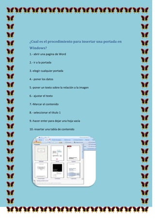¿Cual es el procedimiento para insertar una portada en
Windows?
1.- abrir una pagina de Word
2.- ir a la portada
3.-elegir cualquier portada
4.- poner los datos
5.-poner un texto sobre la relación a la imagen
6.- ajustar el texto
7.-Marcar el contenido
8.- seleccionar el titulo 1
9.-hacer enter para dejar una hoja vacía
10.-insertar una tabla de contenido

 