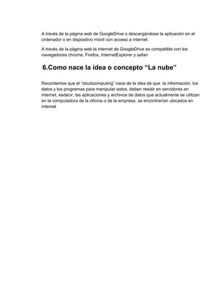 A través de la página web de GoogleDrive o descargándose la aplicación en el
ordenador o en dispositivo móvil con acceso a internet.
A través de la página web la internet de GoogleDrive es compatible con los
navegadores chrome, Firefox, InternetExplorer y safari

6.Como nace la idea o concepto “La nube”
Recordemos que el “cloubcomputing” nace de la idea de que la información, los
datos y los programas para manipular estos, deben residir en servidores en
internet, esdecir, las aplicaciones y archivos de datos que actualmente se utilizan
en la computadora de la oficina o de la empresa, se encontrarían ubicados en
internet

 