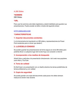 A.280 Slides
*NOMBRE
280 Slides
*URL
Para usar los servicios solo debe registrarse y estará habilitado para guardar sus
presentaciones. Puede acceder al editor a través del siguiente enlace

HTTP://280SLIDES.COM

*CARACTERISTICAS
1. Importar documentos existentes
Ir a la herramienta de importación en 280 slides y representaciones de Power
Point existentes para no tener que desde 0

2. LLEVESELO CONSIGO
Se pueden guardar las presentaciones de forma segura en el de 280 slides para
poderlas llevar a cualquiera lugar del mundo haya una conexión a internet

3. Incorporación a los medios de búsqueda
Añadir fotos y películas a la presentación directamente de lo web mas populares
como flickr y YouTube

4. Tema de calidad
Es fácil hacer una presentación con un diseño atractivo los temas predefinidos de
temas profesional uy con calidad

5. Copia de seguridad
Se puede guardar una copia del documento cada pocos mis slides siempre
restaura la versión más reciente

 