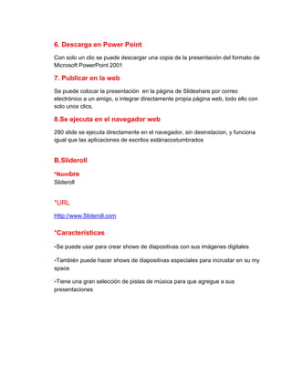 6. Descarga en Power Point
Con solo un clic se puede descargar una copia de la presentación del formato de
Microsoft PowerPoint 2001

7. Publicar en la web
Se puede colocar la presentación en la página de Slideshare por correo
electrónico a un amigo, o integrar directamente propia página web, todo ello con
solo unos clics.

8.Se ejecuta en el navegador web
280 slide se ejecuta directamente en el navegador, sin desinstacion, y funciona
igual que las aplicaciones de escritos estánacostumbrados

B.Slideroll
*Nombre
Slideroll

*URL
Http://www.Slideroll.com

*Características
-Se puede usar para crear shows de diapositivas con sus imágenes digitales
-También puede hacer shows de diapositivas especiales para incrustar en su my
space

-Tiene una gran selección de pistas de música para que agregue a sus
presentaciones

 