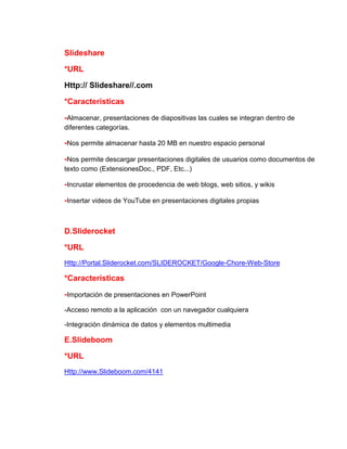 Slideshare
*URL
Http:// Slideshare//.com
*Características
-Almacenar, presentaciones de diapositivas las cuales se integran dentro de
diferentes categorías.

-Nos permite almacenar hasta 20 MB en nuestro espacio personal
-Nos permite descargar presentaciones digitales de usuarios como documentos de
texto como (ExtensionesDoc., PDF, Etc...)

-Incrustar elementos de procedencia de web blogs, web sitios, y wikis
-Insertar videos de YouTube en presentaciones digitales propias

D.Sliderocket
*URL
Http://Portal.Sliderocket.com/SLIDEROCKET/Google-Chore-Web-Store

*Características
-Importación de presentaciones en PowerPoint
-Acceso remoto a la aplicación con un navegador cualquiera
-Integración dinámica de datos y elementos multimedia

E.Slideboom
*URL
Http://www.Slideboom.com/4141

 