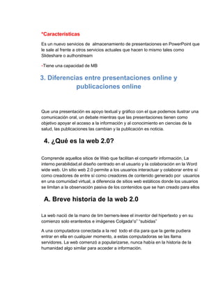 *Características
Es un nuevo servicios de almacenamiento de presentaciones en PowerPoint que
le sale al frente a otros servicios actuales que hacen lo mismo tales como
Slideshare o authorstream

-Tiene una capacidad de MB

3. Diferencias entre presentaciones online y
publicaciones online

Que una presentación es apoyo textual y gráfico con el que podemos ilustrar una
comunicación oral, un debate mientras que las presentaciones tienen como
objetivo apoyar el acceso a la información y al conocimiento en ciencias de la
salud, las publicaciones las cambian y la publicación es noticia.

4. ¿Qué es la web 2.0?
Comprende aquellos sitios de Web que facilitan el compartir información, La
interno perabilidad,el diseño centrado en el usuario y la colaboración en la Word
wide web. Un sitio web 2.0 permite a los usuarios interactuar y colaborar entre sí
como creadores de entre sí como creadores de contenido generado por usuarios
en una comunidad virtual, a diferencia de sitios web estáticos donde los usuarios
se limitan a la observación pasiva de los contenidos que se han creado para ellos

A. Breve historia de la web 2.0
La web nació de la mano de tim berners-leee el inventor del hipertexto y en su
comienzo solo erantextos e imágenes Colgada“o” “subidas”
A una computadora conectada a la red todo el día para que la gente pudiera
entrar en ella en cualquier momento, a estas computadoras se las llama
servidores. La web comenzó a popularizarse, nunca había en la historia de la
humanidad algo similar para acceder a información.

 