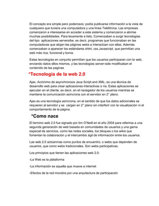 El concepto era simple pero poderosos: podía publicarse información a la vista de
cualquiera que tuviera una computadora y una línea Telefónica. Las empresas
comenzaron a interesarse en acceder a este sistema y comenzaron a abrirse
muchas posibilidades. Para lecamente a listo, Comenzaban a surgir tecnologías
del tipo aplicaciones serversibe, es decir, programas que funcionaban en las
computadoras que alojan las páginas webs a interactúan con ellas. Además
comenzaban a aparecer los estándares xhtnl, css.Javascript, que permitían una
web más rica, funcional y bonia.
Estas tecnologías en conjunto permitían que los usuarios participaran con la web,
enviando datos ellos mismos, y las tecnologías server-side modificaban el
contenido de las paginas

*Tecnología de la web 2.0
Ajax, Acrónimo de asynchronoos Java Script and XML; es una técnica de
desarrollo web para crear aplicaciones interactivas o ría. Estas aplicaciones se
ejecutan en el cliente, es decir, en el navegador de los usuarios mientras se
mantiene la comunicación asíncrona con el servidor en 2° plano.
Ajax es una tecnología asíncrona, en el sentido de que los datos adicionales se
requieren al servidor y se cargan en 2° plano sin interferir con la visualización ni el
comportamiento de la página.

*Como nace
El termino web 2.0 fue signado por tim O’Neill en el año 2004 para referirse a una
segunda generación de web basada en comunidades de usuarios y una gama
especial de servicios, como las redes sociales, los bloques o los wikis que
fomentan la colaboración y el intercambio ágil de información entre los usuarios.
Las web 2.0 actúanmas como puntos de encuentro, o webs que dependen de
usuarios, que como webs tradicionales. Son webs participativas.
Los principios que tienen las aplicaciones web 2.0:
-La Web es la plataforma
-La información es aquella que mueve a internet
-Efectos de la red movidos por una arquitectura de participación

 