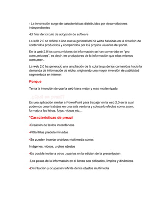 - La innovación surge de características distribuidas por desarrolladores
independientes
-El final del circulo de adopción de software
La web 2.0 se refiere a una nueva generación de webs basadas en la creación de
contenidos producidos y compartidos por los propios usuarios del portal.
En la web 2.0 los consumidores de información se han convertido en “pro
consumidores”, es decir, en productores de la información que ellos mismos
consumen.
La web 2.0 ha generado una ampliación de la cola larga de los contenidos hacia la
demanda de información de nicho, originando una mayor inversión de publicidad
segmentada en internet

Porque
Tenía la intención de que la web fuera mejor y mas modernizada

Es una aplicación similar a PowerPoint para trabajar en la web 2.0 en la cual
podemos crear trabajos en una sola ventana y colocarlo efectos como zoom,
formato a las letras, fotos, videos etc…

*Características de prezzi
-Creación de textos instantáneos
-P0lantillas predeterminadas
-Se pueden insertar archivos multimedia como:
Imágenes, videos, u otros objetos

-Es posible invitar a otros usuarios en la edición de la presentación
-Los pasos de la información en el lienzo son delicados, limpios y dinámicos
-Distribución y ocupación infinita de los objetos multimedia

 
