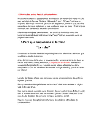 *Diferencias entre Prezzi y PowerPoint
Prezi solo inserta unas pocas formas mientras que en PowerPoint viene con una
gran variedad de formas. Obstacle 1 Obstacle 3 star 1 7 PowerPoint tiene un
esquema de trabajo secuencial y basado en diapositivas, mientras que prezi nos
presenta un lienzo de trabajo en el cual se plasma todas las ideas y finalmente se
conectan para dar sentido a nuestra presentación.
Diferencias entre prezi y PowerPoint 2 3 5 prezi fue concebida como una
herramienta para trabajar sobre internet y PowerPoint fue concebido como un
programa escritorio

5.Para que empleamos el termino
“La nube”
En realidad la nube es metáfora empleada para hacer referencia a servicios que
se utilizan a través de internet.
Antes del concepto de la nube, el procesamiento y almacenamiento de datos se
hacían en tu computadora; encambio, Computación en la nube permite una
separación funcional entre los recursos que se utilizan y los recursos de tu
computadora, Esto es: se utilizan recursos en un lugar remoto y que se acceden
por internet

6. Cómo funciona la nube
La nube de Google ofrece para comenzar sgb de almacenamiento de Archivos
digitales gratuitos.
Para poder utilizar GoogleDrive se necesita lo 1° abrir una cuenta en la página
web de Google Drive.
Esta cuenta estará asociada a una dirección de correo electrónico. Esta dirección
será el nombre de usuario y se necesita escoger una palabra clave para poder
acceder. La dirección de correo no tiene por qué ser de Gmail.
Hay dos maneras de explicar cómo funciona GoogleDrive o Dos tipos de
funcionamiento:

 