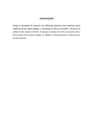 JUSTIFICACION

Surge la necesidad de observar los diferentes aspectos tanto positivos como
negativos de las redes sociales, y comprobar si esto se encuentra afectando el
ámbito social, escolar y familiar. El trabajo se realiza con el fin de conocer más a
fondo acerca de las redes sociales, su utilidad, su trascendencia y su influencia en
la vida cotidiana.

 