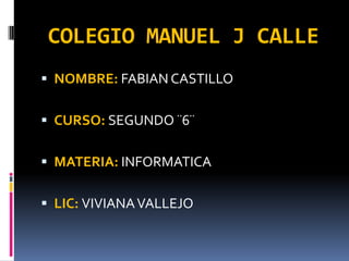 COLEGIO MANUEL J CALLE
 NOMBRE: FABIAN CASTILLO

 CURSO: SEGUNDO ¨6¨
 MATERIA: INFORMATICA
 LIC: VIVIANA VALLEJO

 