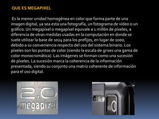 QUE ES MEGAPIXEL
Es la menor unidad homogénea en color que forma parte de una
imagen digital, ya sea esta una fotografía, un fotograma de vídeo o un
gráfico. Un megapíxel o megapíxel equivale a 1 millón de píxeles, a
diferencia de otras medidas usadas en la computación en donde se
suele utilizar la base de 1024 para los prefijos, en lugar de 1000,
debido a su conveniencia respecto del uso del sistema binario. Los
píxeles son los puntos de color (siendo la escala de grises una gama de
color monocromática). Las imágenes se forman como una sucesión
de píxeles. La sucesión marca la coherencia de la información
presentada, siendo su conjunto una matriz coherente de información
para el uso digital.

 