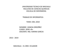 UNIVERSIDAD TECNICA DE MACHALA
FACULTAD DE CIENCIAS QUIMICAS
ESCUELA DE ENFERMERIA
TRABAJO DE INFORMATICA
TEMA: EXEL 2010
NOMBRE: VANESA ORDOÑEZ
CURSO: 3ERO «B»
DOCENTE: ING. KARINA GARCIA
2013 - 2014

MACHALA – EL ORO- ECUADOR

 