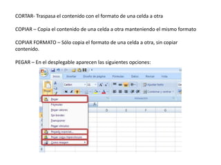 CORTAR- Traspasa el contenido con el formato de una celda a otra
COPIAR – Copia el contenido de una celda a otra manteniendo el mismo formato
COPIAR FORMATO – Sólo copia el formato de una celda a otra, sin copiar
contenido.
PEGAR – En el desplegable aparecen las siguientes opciones:

 