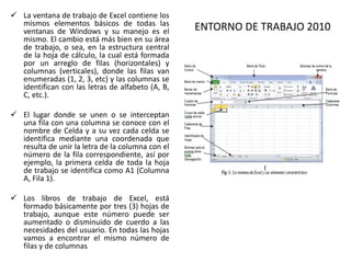  La ventana de trabajo de Excel contiene los
mismos elementos básicos de todas las
ventanas de Windows y su manejo es el
mismo. El cambio está más bien en su área
de trabajo, o sea, en la estructura central
de la hoja de cálculo, la cual está formada
por un arreglo de filas (horizontales) y
columnas (verticales), donde las filas van
enumeradas (1, 2, 3, etc) y las columnas se
identifican con las letras de alfabeto (A, B,
C, etc.).
 El lugar donde se unen o se interceptan
una fila con una columna se conoce con el
nombre de Celda y a su vez cada celda se
identifica mediante una coordenada que
resulta de unir la letra de la columna con el
número de la fila correspondiente, así por
ejemplo, la primera celda de toda la hoja
de trabajo se identifica como A1 (Columna
A, Fila 1).
 Los libros de trabajo de Excel, está
formado básicamente por tres (3) hojas de
trabajo, aunque este número puede ser
aumentado o disminuido de cuerdo a las
necesidades del usuario. En todas las hojas
vamos a encontrar el mismo número de
filas y de columnas.

ENTORNO DE TRABAJO 2010

 
