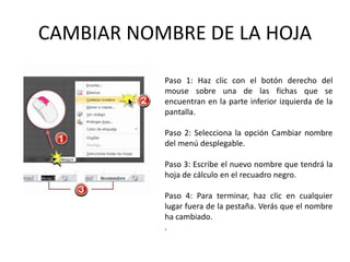 CAMBIAR NOMBRE DE LA HOJA
Paso 1: Haz clic con el botón derecho del
mouse sobre una de las fichas que se
encuentran en la parte inferior izquierda de la
pantalla.
Paso 2: Selecciona la opción Cambiar nombre
del menú desplegable.
Paso 3: Escribe el nuevo nombre que tendrá la
hoja de cálculo en el recuadro negro.
Paso 4: Para terminar, haz clic en cualquier
lugar fuera de la pestaña. Verás que el nombre
ha cambiado.
.

 