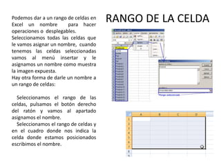 Podemos dar a un rango de celdas en
Excel un nombre
para hacer
operaciones o desplegables.
Seleccionamos todas las celdas que
le vamos asignar un nombre, cuando
tenemos las celdas seleccionadas
vamos al menú insertar y le
asignamos un nombre como muestra
la imagen expuesta.
Hay otra forma de darle un nombre a
un rango de celdas:
Seleccionamos el rango de las
celdas, pulsamos el botón derecho
del ratón y vamos al apartado
asignamos el nombre.
Seleccionamos el rango de celdas y
en el cuadro donde nos indica la
celda donde estamos posicionados
escribimos el nombre.

RANGO DE LA CELDA

 