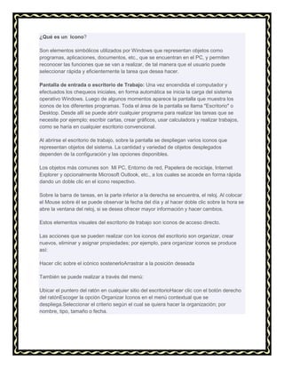 ¿Qué es un Icono?
Son elementos simbólicos utilizados por Windows que representan objetos como
programas, aplicaciones, documentos, etc., que se encuentran en el PC, y permiten
reconocer las funciones que se van a realizar, de tal manera que el usuario puede
seleccionar rápida y eficientemente la tarea que desea hacer.
Pantalla de entrada o escritorio de Trabajo: Una vez encendida el computador y
efectuados los chequeos iniciales, en forma automática se inicia la carga del sistema
operativo Windows. Luego de algunos momentos aparece la pantalla que muestra los
iconos de los diferentes programas. Toda el área de la pantalla se llama "Escritorio" o
Desktop. Desde allí se puede abrir cualquier programa para realizar las tareas que se
necesite por ejemplo; escribir cartas, crear gráficos, usar calculadora y realizar trabajos,
como se haría en cualquier escritorio convencional.
Al abrirse el escritorio de trabajo, sobre la pantalla se despliegan varios iconos que
representan objetos del sistema. La cantidad y variedad de objetos desplegados
dependen de la configuración y las opciones disponibles.
Los objetos más comunes son Mi PC, Entorno de red, Papelera de reciclaje, Internet
Explorer y opcionalmente Microsoft Outlook, etc., a los cuales se accede en forma rápida
dando un doble clic en el icono respectivo.
Sobre la barra de tareas, en la parte inferior a la derecha se encuentra, el reloj. Al colocar
el Mouse sobre él se puede observar la fecha del día y al hacer doble clic sobre la hora se
abre la ventana del reloj, si se desea ofrecer mayor información y hacer cambios.
Estos elementos visuales del escritorio de trabajo son iconos de acceso directo.
Las acciones que se pueden realizar con los iconos del escritorio son organizar, crear
nuevos, eliminar y asignar propiedades; por ejemplo, para organizar iconos se produce
así:
Hacer clic sobre el icónico sostenerloArrastrar a la posición deseada
También se puede realizar a través del menú:
Ubicar el puntero del ratón en cualquier sitio del escritorioHacer clic con el botón derecho
del ratónEscoger la opción Organizar Iconos en el menú contextual que se
despliega.Seleccionar el criterio según el cual se quiera hacer la organización; por
nombre, tipo, tamaño o fecha.

 
