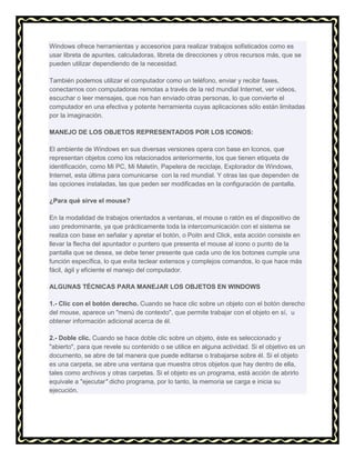 Windows ofrece herramientas y accesorios para realizar trabajos sofisticados como es
usar libreta de apuntes, calculadoras, libreta de direcciones y otros recursos más, que se
pueden utilizar dependiendo de la necesidad.
También podemos utilizar el computador como un teléfono, enviar y recibir faxes,
conectarnos con computadoras remotas a través de la red mundial Internet, ver videos,
escuchar o leer mensajes, que nos han enviado otras personas, lo que convierte el
computador en una efectiva y potente herramienta cuyas aplicaciones sólo están limitadas
por la imaginación.
MANEJO DE LOS OBJETOS REPRESENTADOS POR LOS ICONOS:
El ambiente de Windows en sus diversas versiones opera con base en Iconos, que
representan objetos como los relacionados anteriormente, los que tienen etiqueta de
identificación, como Mi PC, Mi Maletín, Papelera de reciclaje, Explorador de Windows,
Internet, esta última para comunicarse con la red mundial. Y otras las que dependen de
las opciones instaladas, las que peden ser modificadas en la configuración de pantalla.
¿Para qué sirve el mouse?
En la modalidad de trabajos orientados a ventanas, el mouse o ratón es el dispositivo de
uso predominante, ya que prácticamente toda la intercomunicación con el sistema se
realiza con base en señalar y apretar el botón, o Poitn and Click, esta acción consiste en
llevar la flecha del apuntador o puntero que presenta el mouse al icono o punto de la
pantalla que se desea, se debe tener presente que cada uno de los botones cumple una
función específica, lo que evita teclear extensos y complejos comandos, lo que hace más
fácil, ágil y eficiente el manejo del computador.
ALGUNAS TÉCNICAS PARA MANEJAR LOS OBJETOS EN WINDOWS
1.- Clic con el botón derecho. Cuando se hace clic sobre un objeto con el botón derecho
del mouse, aparece un "menú de contexto", que permite trabajar con el objeto en sí, u
obtener información adicional acerca de él.
2.- Doble clic. Cuando se hace doble clic sobre un objeto, éste es seleccionado y
"abierto", para que revele su contenido o se utilice en alguna actividad. Si el objetivo es un
documento, se abre de tal manera que puede editarse o trabajarse sobre él. Si el objeto
es una carpeta, se abre una ventana que muestra otros objetos que hay dentro de ella,
tales como archivos y otras carpetas. Si el objeto es un programa, está acción de abrirlo
equivale a "ejecutar" dicho programa, por lo tanto, la memoria se carga e inicia su
ejecución.

 