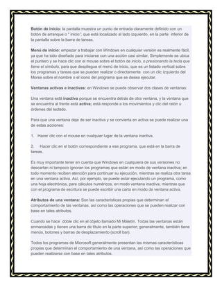 Botón de inicio: la pantalla muestra un punto de entrada claramente definido con un
botón de arranque o " inicio”, que está localizado al lado izquierdo, en la parte inferior de
la pantalla sobre la barra de tareas.
Menú de inicio: empezar a trabajar con Windows en cualquier versión es realmente fácil,
ya que ha sido diseñado para iniciarse con una acción casi similar, Simplemente se ubica
el puntero y se hace clic con el mouse sobre el botón de inicio, o presionando la tecla que
tiene el símbolo, para que despliegue el menú de inicio, que es un listado vertical sobre
los programas y tareas que se pueden realizar o directamente con un clic izquierdo del
Morse sobre el nombre o el icono del programa que se desea ejecutar.
Ventanas activas e inactivas: en Windows se puede observar dos clases de ventanas:
Una ventana está inactiva porque se encuentra detrás de otra ventana, y la ventana que
se encuentra al frente está activa; está responde a los movimientos y clic del ratón u
órdenes del teclado.
Para que una ventana deje de ser inactiva y se convierta en activa se puede realizar una
de estas acciones:
1. Hacer clic con el mouse en cualquier lugar de la ventana inactiva.
2. Hacer clic en el botón correspondiente a ese programa, que está en la barra de
tareas.
Es muy importante tener en cuenta que Windows en cualquiera de sus versiones no
descartan ni tampoco ignoran los programas que están en modo de ventana inactiva; en
todo momento reciben atención para continuar su ejecución, mientras se realiza otra tarea
en una ventana activa. Así, por ejemplo, se puede estar ejecutando un programa, como
una hoja electrónica, para cálculos numéricos, en modo ventana inactiva, mientras que
con el programa de escritura se puede escribir una carta en modo de ventana activa.
Atributos de una ventana: Son las características propias que determinan el
comportamiento de las ventanas, así como las operaciones que se pueden realizar con
base en tales atributos.
Cuando se hace doble clic en el objeto llamado Mi Maletín. Todas las ventanas están
enmarcadas y tienen una barra de título en la parte superior; generalmente, también tiene
menús, botones y barras de desplazamiento (scroll bar).
Todos los programas de Microsoft generalmente presentan las mismas características
propias que determinan el comportamiento de una ventana, así como las operaciones que
pueden realizarse con base en tales atributos.

 