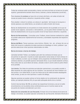 Todas las ventanas están enmarcadas y tienen una barra de título en la barra en la parte
superior; generalmente también tiene menús, botones y barras deslizantes (scroll bar).
Para desplazar la ventana se hace clic en la barra del titulo y sin soltar el botón del
mouse se puede mover a derecha o izquierda arriba o abajo.
Para ampliar o reducir la ventana, se coloca el apuntador del mouse en la esquina o
donde aparezca una doble flecha y se arrastra sin soltar el botón del mouse.
Barras de deslizamiento se encuentran en el lado derecho de la pantalla con la que se
puede mover páginas, avanzando o retrocediendo, y en la parte inferior también hay una
barra de deslizamiento con la que se puede mover la hoja hacia la derecha o izquierda.
Barras de Herramientas. Conocidas como Toolbars, tienen botones mediante los cuales
se pueden seleccionar rápidamente las funciones y actividades requeridas del respectivo
programa.
Barras del Menú. Tienen opciones, como Archivo, Edición, Ver , etc., al hacer clic con un
botón del mouse en cualquiera de estas opciones se despliega un menú, pulldown que
permite seleccionar otras opciones relacionadas con ellas.
Barras de tareas o barras de trabajo.
Llamadas también Tskbar, se emplean para abrir las ventanas de tareas que se
encuentran en ejecución. Cuando se están ejecutando varias tareas al mismo tiempo en
modo multitarea, es decir, que se trabajan varios programas simultáneamente, se tienen
ventanas abiertas y la pantalla aparece demasiado llena, lo que resulta bastante confuso.
Para evitar esto se usa la Barra de tareas, ubicada a todo lo ancho sobre la parte inferior
de la pantalla.
Los menús. Son listas de opciones que ejecutan operaciones y se pueden acceder a
ellas haciendo clic sobre algunos de sus nombres. Las opciones de menú finalizan con
tres puntos o con doble flecha, lo que nos indica que al ser seleccionadas desplegarán
otras ventas, ya sea con más opciones o cuadro de diálogo.
Algunas opciones se pueden activar en forma rápida con la combinación de algunas
teclas, por ejemplo presionar Alt y la que está subrayada dentro de su nombre.
Control más las letras: N, K S, se activan las respectivas funciones y así por el estilo
encontraremos con la práctica otras combinaciones que en muchos casos se las
encuentra de manera coincidencial o por error.
Selección de comandos de uso frecuente. Al hacer clic en los botones de la barra de
trabajo o de tareas, se pueden ejecutar comandos de uso frecuente, llamados Shortcuts o

 