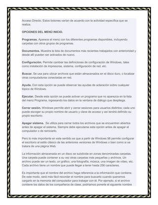 Acceso Directo. Estos botones varían de acuerdo con la actividad específica que se
realiza.
OPCIONES DEL MENÚ INICIO.
Programas. Aparece el menú con los diferentes programas disponibles, incluyendo
carpetas con otros grupos de programas.
Documentos. Muestra la lista de documentos más recientes trabajados con anterioridad y
desde allí pueden ser activados de nuevo.
Configuración. Permite cambiar las definiciones de configuración de Windows, tales
como instalación de impresoras, sistema, configuración de red, etc.
Buscar. Se usa para ubicar archivos que están almacenados en el disco duro, o localizar
otras computadoras conectadas en red.
Ayuda. Con esta opción se puede observar las ayudas de aclaración sobre cualquier
tópico de Windows.
Ejecutar. Desde esta opción se puede activar un programa que no aparezca en la lista
del menú Programa, ingresando los datos en la ventana de diálogo que despliega.
Cerrar sesión. Windows permite abrir y cerrar sesiones para usuarios distintos; cada uno
puede escoger su propio nombre de usuario y clave de acceso y así tendrá definido su
propio escritorio.
Apagar sistema. Se utiliza para cerrar todos los archivos que se encuentren abiertos
antes de apagar el sistema. Siempre debe ejecutarse esta opción antes de apagar el
computador o de reiniciarlo.
Pero lo más importante en este sentido es que a partir de Windows 98 permite configurar
el escritorio al estilo clásico de las anteriores versiones de Windows o bien como si se
tratara de una página Web.
La información almacenada en un disco se subdivide en zonas denominadas carpetas.
Una carpeta puede contener a su vez otras carpetas más pequeñas y archivos. Un
archivo puede ser un texto, un gráfico, una fotografía, música, una imagen de vídeo, etc.
Cada archivo tiene un nombre que puede llegar a tener hasta 256 caracteres.
Es importante que el nombre del archivo haga referencia a la información que contiene.
De este modo, será más fácil recordar el nombre para buscarlo cuando queramos
cargarlo en la memoria del computador para trabajar con él. Por ejemplo, si el archivo
contiene los datos de los compañeros de clase, podríamos ponerle el siguiente nombre

 