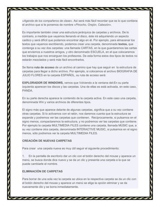 «Agenda de los compañeros de clase». Así será más fácil recordar que es lo que contiene
el archivo que si le ponemos de nombre «Pinocho, Orejón, Cabezón».
Es importante también crear una estructura jerárquica de carpetas y archivos. De lo
contrario, a medida que vayamos llenando el disco, éste irá adquiriendo un aspecto
caótico y será difícil que podamos encontrar algo en él. Por ejemplo, para almacenar los
textos que vayamos escribiendo, podemos crear una carpeta, denominada textos, que
contenga a su vez dos carpetas: una llamada CARTAS, en la que guardaremos las cartas
que enviemos a nuestros amigos, y otro denominado ESCUELA, en el que colocaremos
los trabajos que nos encarguen los profesores. De esta forma estos dos tipos de textos no
estarán mezclados y será más fácil encontrarlos.
Se llama ruta de acceso de un archivo al camino que hay que seguir en la estructura de
carpetas para llegar a dicho archivo. Por ejemplo, si colocamos el archivo BIOGRAFIA DE
JULIO FLORES en la carpeta ESPAÑOL, su ruta de acceso será:
EXPLORADOR DE WINDOWS, vemos que Volviendo a la ventana del:En su parte
izquierda aparecen los discos y las carpetas. Una de ellas es está activada, en este caso,
PANDA.
En su parte derecha aparece le contenido de la carpeta activa. En este caso una carpeta,
denominada Win y varios archivos de diferentes tipos.
El signo más que aparece delante de algunas carpetas, significa que a su vez contiene
otras carpetas. Si lo activamos con el ratón, nos daremos cuenta que la estructura se
expande y podremos ver las carpetas que contienen. Recíprocamente, si pulsamos en el
signo menos, compactaremos la estructura, y no podremos ver las carpetas que contiene.
Por ejemplo la carpeta MULTIMEDIA FILES contiene una carpeta, llamada MÚSIC que, a
su vez contiene otra carpeta, denominada INTERACTIVE MUSIC, si pulsamos en el signo
menos, sólo podremos ver la carpeta MULTIMEDIA FILES.
CREACIÓN DE NUEVAS CARPETAS
Para crear una carpeta nueva es muy útil seguir el siguiente procedimiento:
1. En la pantalla de escritorio dar un clic con el botón derecho del mouse y aparece un
menú, se busca donde dice nuevo y se da un clic y presenta una carpeta a la que se
puede cambiarle el nombre.
ELIMINACIÓN DE CARPETAS
Para borrar de una sola vez la carpeta se ubica en la respectiva carpeta se da un clic con
el botón derecho del mouse y aparece un menú se elige la opción eliminar y se da
nuevamente clic y se borra inmediatamente.

 