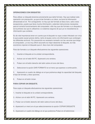 OPERACIONES CON DISQUETES
Para utilizar un disquete tenemos previamente que darle formato. Hay que realizar esta
operación con precaución, ya que al dar formato a un disco, se borra la información
almacenada en él. Por consiguiente: no hay que dar formato al disco duro, salvo raras
excepciones, puesto que tiene mucha información y además instrucciones necesarias
para el correcto funcionamiento del computador, sólo hay que dar formato a un disquete si
es la primera vez que lo utilizamos o si estamos seguros de que ya no necesitamos la
información que contiene.
Es de vital importancia tener en cuenta que el disquete no vaya a estar infectado con virus
lo que puede causar graves daños, tanto al equipo como a la información que contengan
los diferentes archivos. Por prevención es necesario revisarlo con las vacunas que tenga
el computador, y si es muy difícil vacunarlo es mejor desechar el disquete, es más
económico reponer el disquete que el disco duro del computador.
Para dar formato a un disquete efectuaremos las siguientes operaciones:
1.

Insertar el disquete en la unidad correspondiente.

2.

Activar con el ratón Mi PC. Aparecerá una ventana.

3.

Pulsar con el botón derecho del ratón sobre el icono del disco.

4.

Seleccionar la opción DAR FORMATO en el menú que aparece a continuación.

5. Aparecerá un cuadro de diálogo en el que podremos elegir la capacidad del disquete,
el tipo de formato y otras opciones.
6.

Pulsar en el botón iniciar.

PARA COPIAR UN DISQUETE.
Para copia un disquete efectuaremos las siguientes operaciones:
1.- Insertar el disquete en la unidad correspondiente.
2.- Activar con el ratón Mi PC. Aparecerá una ventana.
3.- Pulsar con el botón derecho del ratón sobre el icono del disco.
4.- Aparecerá un menú en el que seleccionaremos la opción COPIAR DISQUETE
5.- Aparecerá un cuadro de diálogo en el que podremos Pulsar en el botóniniciar.

 