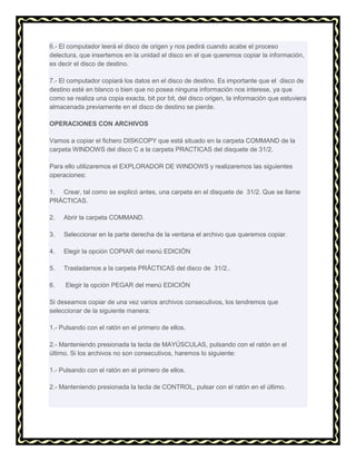 6.- El computador leerá el disco de origen y nos pedirá cuando acabe el proceso
delectura, que insertemos en la unidad el disco en el que queremos copiar la información,
es decir el disco de destino.
7.- El computador copiará los datos en el disco de destino. Es importante que el disco de
destino esté en blanco o bien que no posea ninguna información nos interese, ya que
como se realiza una copia exacta, bit por bit, del disco origen, la información que estuviera
almacenada previamente en el disco de destino se pierde.
OPERACIONES CON ARCHIVOS
Vamos a copiar el fichero DISKCOPY que está situado en la carpeta COMMAND de la
carpeta WINDOWS del disco C a la carpeta PRACTICAS del disquete de 31/2.
Para ello utilizaremos el EXPLORADOR DE WINDOWS y realizaremos las siguientes
operaciones:
1. Crear, tal como se explicó antes, una carpeta en el disquete de 31/2. Que se llame
PRÁCTICAS.
2.

Abrir la carpeta COMMAND.

3.

Seleccionar en la parte derecha de la ventana el archivo que queremos copiar.

4.

Elegir la opción COPIAR del menú EDICIÓN

5.

Trasladarnos a la carpeta PRÁCTICAS del disco de 31/2..

6.

Elegir la opción PEGAR del menú EDICIÓN

Si deseamos copiar de una vez varios archivos consecutivos, los tendremos que
seleccionar de la siguiente manera:
1.- Pulsando con el ratón en el primero de ellos.
2.- Manteniendo presionada la tecla de MAYÚSCULAS, pulsando con el ratón en el
último. Si los archivos no son consecutivos, haremos lo siguiente:
1.- Pulsando con el ratón en el primero de ellos.
2.- Manteniendo presionada la tecla de CONTROL, pulsar con el ratón en el último.

 