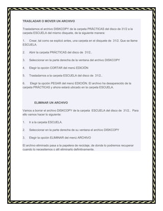 TRASLADAR O MOVER UN ARCHIVO
Trasladamos el archivo DISKCOPY de la carpeta PRÁCTICAS del disco de 31/2 a la
carpeta ESCUELA del mismo disquete, de la siguiente manera:
1. Crear, tal como se explicó antes, una carpeta en el disquete de 31/2. Que se llame
ESCUELA.
2.

Abrir la carpeta PRÁCTICAS del disco de 31/2..

3.

Seleccionar en la parte derecha de la ventana del archivo DISKCOPY

4.

Elegir la opción CORTAR del menú EDICIÓN

5.

Trasladarnos a la carpeta ESCUELA del disco de 31/2..

6.
Elegir la opción PEGAR del menú EDICIÓN. El archivo ha desaparecido de la
carpeta PRÁCTICAS y ahora estará ubicado en la carpeta ESCUELA.

ELIMINAR UN ARCHIVO
Vamos a borrar el archivo DISKCOPY de la carpeta ESCUELA del disco de 31/2.. Para
ello vamos hacer lo siguiente:
1.

Ir a la carpeta ESCUELA.

2.

Seleccionar en la parte derecha de su ventana el archivo DISKCOPY

3.

Elegir la opción ELIMINAR del menú ARCHIVO

El archivo eliminado pasa a la papelera de reciclaje, de donde lo podremos recuperar
cuando lo necesitemos o allí eliminarlo definitivamente.

 