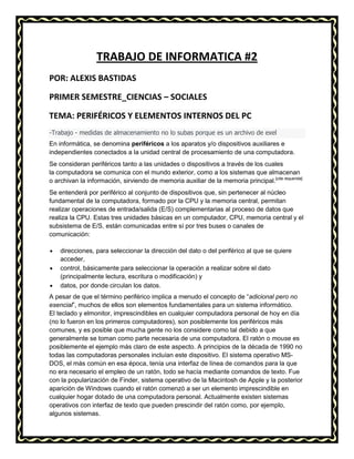 TRABAJO DE INFORMATICA #2
POR: ALEXIS BASTIDAS
PRIMER SEMESTRE_CIENCIAS – SOCIALES
TEMA: PERIFÉRICOS Y ELEMENTOS INTERNOS DEL PC
-Trabajo - medidas de almacenamiento no lo subas porque es un archivo de exel
En informática, se denomina periféricos a los aparatos y/o dispositivos auxiliares e
independientes conectados a la unidad central de procesamiento de una computadora.
Se consideran periféricos tanto a las unidades o dispositivos a través de los cuales
la computadora se comunica con el mundo exterior, como a los sistemas que almacenan
o archivan la información, sirviendo de memoria auxiliar de la memoria principal.[cita requerida]
Se entenderá por periférico al conjunto de dispositivos que, sin pertenecer al núcleo
fundamental de la computadora, formado por la CPU y la memoria central, permitan
realizar operaciones de entrada/salida (E/S) complementarias al proceso de datos que
realiza la CPU. Estas tres unidades básicas en un computador, CPU, memoria central y el
subsistema de E/S, están comunicadas entre sí por tres buses o canales de
comunicación:
direcciones, para seleccionar la dirección del dato o del periférico al que se quiere
acceder,
control, básicamente para seleccionar la operación a realizar sobre el dato
(principalmente lectura, escritura o modificación) y
datos, por donde circulan los datos.
A pesar de que el término periférico implica a menudo el concepto de “adicional pero no
esencial”, muchos de ellos son elementos fundamentales para un sistema informático.
El teclado y elmonitor, imprescindibles en cualquier computadora personal de hoy en día
(no lo fueron en los primeros computadores), son posiblemente los periféricos más
comunes, y es posible que mucha gente no los considere como tal debido a que
generalmente se toman como parte necesaria de una computadora. El ratón o mouse es
posiblemente el ejemplo más claro de este aspecto. A principios de la década de 1990 no
todas las computadoras personales incluían este dispositivo. El sistema operativo MSDOS, el más común en esa época, tenía una interfaz de línea de comandos para la que
no era necesario el empleo de un ratón, todo se hacía mediante comandos de texto. Fue
con la popularización de Finder, sistema operativo de la Macintosh de Apple y la posterior
aparición de Windows cuando el ratón comenzó a ser un elemento imprescindible en
cualquier hogar dotado de una computadora personal. Actualmente existen sistemas
operativos con interfaz de texto que pueden prescindir del ratón como, por ejemplo,
algunos sistemas.

 