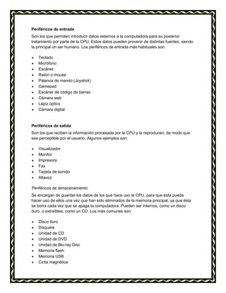 Periféricos de entrada
Son los que permiten introducir datos externos a la computadora para su posterior
tratamiento por parte de la CPU. Estos datos pueden provenir de distintas fuentes, siendo
la principal un ser humano. Los periféricos de entrada más habituales son:
Teclado
Micrófono
Escáner
Ratón o mouse
Palanca de mando (Joystick)
Gamepad
Escáner de código de barras
Cámara web
Lápiz óptico
Cámara digital

Periféricos de salida
Son los que reciben la información procesada por la CPU y la reproducen, de modo que
sea perceptible por el usuario. Algunos ejemplos son:
Visualizador
Monitor
Impresora
Fax
Tarjeta de sonido
Altavoz
Periféricos de almacenamiento
Se encargan de guardar los datos de los que hace uso la CPU, para que ésta pueda
hacer uso de ellos una vez que han sido eliminados de la memoria principal, ya que ésta
se borra cada vez que se apaga la computadora. Pueden ser internos, como un disco
duro, o extraíbles, como un CD. Los más comunes son:
Disco duro
Disquete
Unidad de CD
Unidad de DVD
Unidad de Blu-ray Disc
Memoria flash
Memoria USB
Cinta magnética

 