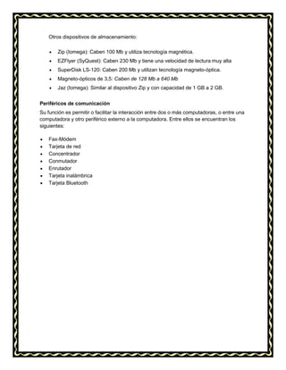 Otros dispositivos de almacenamiento:
Zip (Iomega): Caben 100 Mb y utiliza tecnología magnética.
EZFlyer (SyQuest): Caben 230 Mb y tiene una velocidad de lectura muy alta
SuperDisk LS-120: Caben 200 Mb y utilizan tecnología magneto-óptica.
Magneto-ópticos de 3,5: Caben de 128 Mb a 640 Mb
Jaz (Iomega): Similar al dispositivo Zip y con capacidad de 1 GB a 2 GB.
Periféricos de comunicación
Su función es permitir o facilitar la interacción entre dos o más computadoras, o entre una
computadora y otro periférico externo a la computadora. Entre ellos se encuentran los
siguientes:
Fax-Módem
Tarjeta de red
Concentrador
Conmutador
Enrutador
Tarjeta inalámbrica
Tarjeta Bluetooth

 