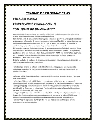 TRABAJO DE INFORMATICA #3
POR: ALEXIS BASTIDAS
PRIMER SEMESTRE_CIENCIAS – SOCIALES
TEMA: MEDIDAS DE ALMACENAMIENTO
Las medidas de almacenamiento son aquellas unidades de medición que permiten determinar
cuánto espacio hay disponible en una unidad de memoria.
Se le llama medida de almacenamiento al registro del espacio que hay en un dispositivo dado para
grabar datos e información de manera permanente o temporal. También se puede decir que una
medida de almacenamiento es aquella práctica que se realiza con el interés de optimizar el
rendimiento y aprovechar todo el espacio que existe dentro de una unidad.
En informática, existen distintos dispositivos de almacenamiento que facilitan la conservación de
información, ya sea dentro del ordenador o fuera, como una memoria portátil. Los dispositivos
pueden ser tanto una memoria o disco duro, un disco o CD – ROM, una memoria flash o portátil,
un DVD y varias otras. En éstas la información puede almacenarse en forma provisoria o
temporaria o de manera permanente.
Entre las unidades de medición de almacenamiento, es decir, el tamaño o espacio disponible en
cada uno de estos dispositivos, se cuentan:
- el bit o dígito binario: un bit es la unidad de información más pequeña que el procesador
manipula y físicamente se representa con un elemento como un pulso o un punto. Ocho bits
constituyen un byte.
- el byte o unidad de almacenamiento: cuenta con 8 bits. Equivale a un sólo carácter, como una
letra o un número.
- el kilobyte (kB): equivale a 1.024 bytes y a menudo es la unidad en la que se registra el
almacenamiento de archivos pequeños como documentos de texto o imágenes en baja resolución.
- el megabyte (MB): equivale a más de un millón de bytes, y comúnmente archivos de tamaño
considerable se almacenan en esta unidad. Por ejemplo, imágenes en alta resolución, archivos,
carpetas, documentos y hasta programas.
- el gigabyte (GB): equivale a mil millones de bytes. Es la unidad que más típicamente se maneja
hoy en día, y los ordenadores más comunes proveen de un espacio de más de 100 GB para
memoria. Los archivos de todo un ordenador de tamaño considerable se miden en GB.
- el terabyte (TB): equivale a 1024 Gigabytes y es una medida que se utiliza para referir a
ordenadores de alta complejidad

 