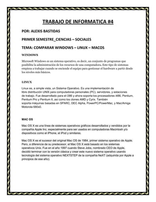 TRABAJO DE INFORMATICA #4
POR: ALEXIS BASTIDAS
PRIMER SEMESTRE_CIENCIAS – SOCIALES
TEMA: COMPARAR WINDOWS – LINUX – MACOS
WINDOWS
Microsoft Windows es un sistema operativo, es decir, un conjunto de programas que
posibilita la administración de los recursos de una computadora. Este tipo de sistemas
empieza a trabajar cuando se enciende el equipo para gestionar el hardware a partir desde
los niveles más básicos.
LINUX
Linux es, a simple vista, un Sistema Operativo. Es una implementación de
libre distribución UNIX para computadoras personales (PC), servidores, y estaciones
de trabajo. Fue desarrollado para el i386 y ahora soporta los procesadores i486, Pentium,
Pentium Pro y Pentium II, así como los clones AMD y Cyrix. También
soporta máquinas basadas en SPARC, DEC Alpha, PowerPC/PowerMac, y Mac/Amiga
Motorola 680x0.

MAC OS
Mac OS X es una línea de sistemas operativos gráficos desarrollados y vendidos por la
compañía Apple Inc, especialmente para ser usados en computadoras Macintosh y/o
dispositivos como el iPhone, el iPod y similares.
Mac OS X es el sucesor del original Mac OS de 1984, primer sistema operativo de Apple.
Pero, a diferencia de su predecesor, el Mac OS X está basado en los sistemas
operativos Unix. Fue en el año 1997 cuando Steve Jobs, nombrado CEO de Apple,
decidió terminar con la versión clásica y crear este nuevo sistema operativo usando
tecnología del sistema operativo NEXTSTEP de la compañía NeXT (adquirida por Apple a
principios de ese año).

 