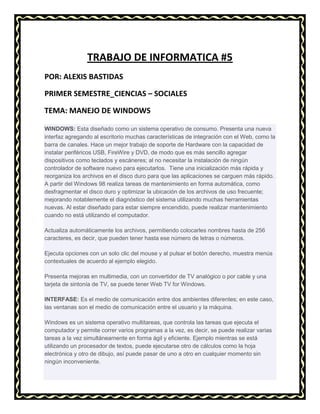 TRABAJO DE INFORMATICA #5
POR: ALEXIS BASTIDAS
PRIMER SEMESTRE_CIENCIAS – SOCIALES
TEMA: MANEJO DE WINDOWS
WINDOWS: Esta diseñado como un sistema operativo de consumo. Presenta una nueva
interfaz agregando al escritorio muchas características de integración con el Web, como la
barra de canales. Hace un mejor trabajo de soporte de Hardware con la capacidad de
instalar periféricos USB, FireWire y DVD, de modo que es más sencillo agregar
dispositivos como teclados y escáneres; al no necesitar la instalación de ningún
controlador de software nuevo para ejecutarlos. Tiene una inicialización más rápida y
reorganiza los archivos en el disco duro para que las aplicaciones se carguen más rápido.
A partir del Windows 98 realiza tareas de mantenimiento en forma automática, como
desfragmentar el disco duro y optimizar la ubicación de los archivos de uso frecuente;
mejorando notablemente el diagnóstico del sistema utilizando muchas herramientas
nuevas. Al estar diseñado para estar siempre encendido, puede realizar mantenimiento
cuando no está utilizando el computador.
Actualiza automáticamente los archivos, permitiendo colocarles nombres hasta de 256
caracteres, es decir, que pueden tener hasta ese número de letras o números.
Ejecuta opciones con un solo clic del mouse y al pulsar el botón derecho, muestra menús
contextuales de acuerdo al ejemplo elegido.
Presenta mejoras en multimedia, con un convertidor de TV analógico o por cable y una
tarjeta de sintonía de TV, se puede tener Web TV for Windows.
INTERFASE: Es el medio de comunicación entre dos ambientes diferentes; en este caso,
las ventanas son el medio de comunicación entre el usuario y la máquina.
Windows es un sistema operativo multitareas, que controla las tareas que ejecuta el
computador y permite correr varios programas a la vez, es decir, se puede realizar varias
tareas a la vez simultáneamente en forma ágil y eficiente. Ejemplo mientras se está
utilizando un procesador de textos, puede ejecutarse otro de cálculos como la hoja
electrónica y otro de dibujo, así puede pasar de uno a otro en cualquier momento sin
ningún inconveniente.

 