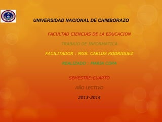 UNIVERSIDAD NACIONAL DE CHIMBORAZO
FACULTAD CIENCIAS DE LA EDUCACION
TRABAJO DE INFORMATICA
FACILITADOR : MGS. CARLOS RODRIGUEZ
REALIZADO : MARIA COPA
SEMESTRE:CUARTO
AÑO LECTIVO
2013-2014

 
