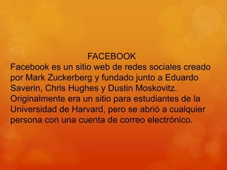 FACEBOOK
Facebook es un sitio web de redes sociales creado
por Mark Zuckerberg y fundado junto a Eduardo
Saverin, Chris Hughes y Dustin Moskovitz.
Originalmente era un sitio para estudiantes de la
Universidad de Harvard, pero se abrió a cualquier
persona con una cuenta de correo electrónico.

 