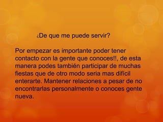 ¿De

que me puede servir?

Por empezar es importante poder tener
contacto con la gente que conoces!!, de esta
manera podes también participar de muchas
fiestas que de otro modo seria mas difícil
enterarte. Mantener relaciones a pesar de no
encontrarlas personalmente o conoces gente
nueva.

 