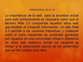 IMPORTANCIA DE W 2.0

La importancia de la web para la sociedad actual
para esto primeramente es necesario saber que el
término Web 2.0 comprende aquellos sitios web
que facilitan el compartir información, Un sitio Web
2.0 permite a los usuarios interactuar y colaborar
entre sí como creadores de contenido generado
por usuarios en una comunidad virtual a diferencia
de sitios web estáticos donde los usuarios se
limitan a la observación pasiva de los contenidos
que se han creado para ellos.

 