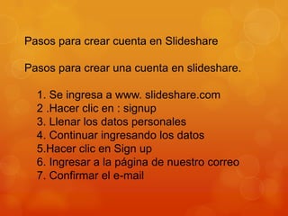 Pasos para crear cuenta en Slideshare
Pasos para crear una cuenta en slideshare.
1. Se ingresa a www. slideshare.com
2 .Hacer clic en : signup
3. Llenar los datos personales
4. Continuar ingresando los datos
5.Hacer clic en Sign up
6. Ingresar a la página de nuestro correo
7. Confirmar el e-mail

 