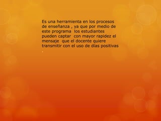 Es una herramienta en los procesos
de enseñanza , ya que por medio de
este programa los estudiantes
pueden captar con mayor rapidez el
mensaje que el docente quiere
transmitir con el uso de días positivas
.

 