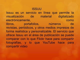 ISSUU
Issuu es un servicio en línea que permite la
visualización
de
material
digitalizado
electrónicamente,
como
libros,
portafolios,
números
de
revistas, periódicos, y otros medios impresos de
forma realística y personalizable. El servicio que
ofrece Issuu en el área de publicación se puede
comparar con lo que Flickr hace para compartir
fotografías, y lo que YouTube hace para
compartir video

 