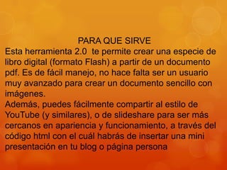 PARA QUE SIRVE
Esta herramienta 2.0 te permite crear una especie de
libro digital (formato Flash) a partir de un documento
pdf. Es de fácil manejo, no hace falta ser un usuario
muy avanzado para crear un documento sencillo con
imágenes.
Además, puedes fácilmente compartir al estilo de
YouTube (y similares), o de slideshare para ser más
cercanos en apariencia y funcionamiento, a través del
código html con el cuál habrás de insertar una mini
presentación en tu blog o página persona

 